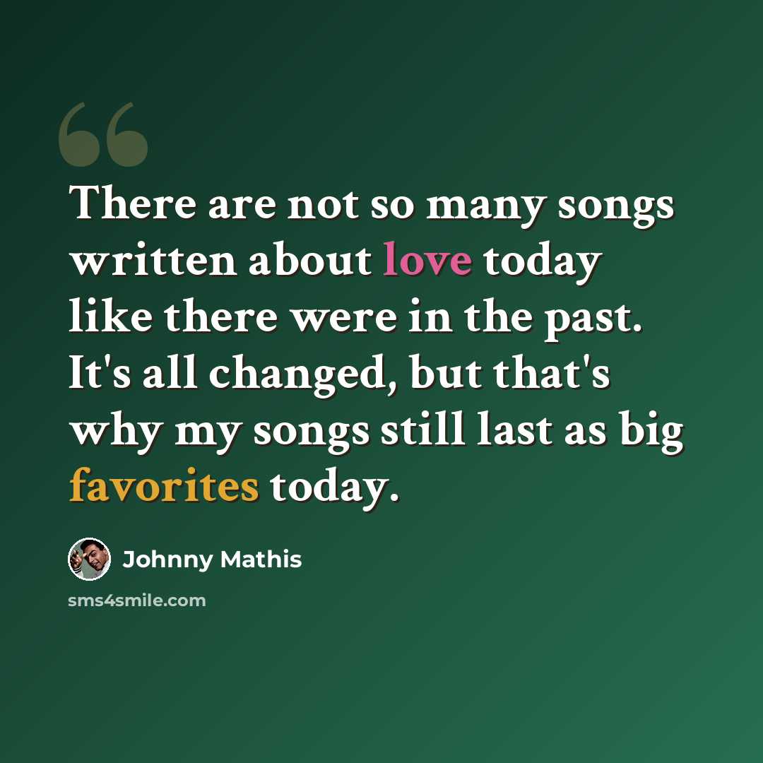 “There are not so many songs written about love today like there were in the past. It's all changed, but that's why my songs still last as big favorites today.” quote by Johnny Mathis