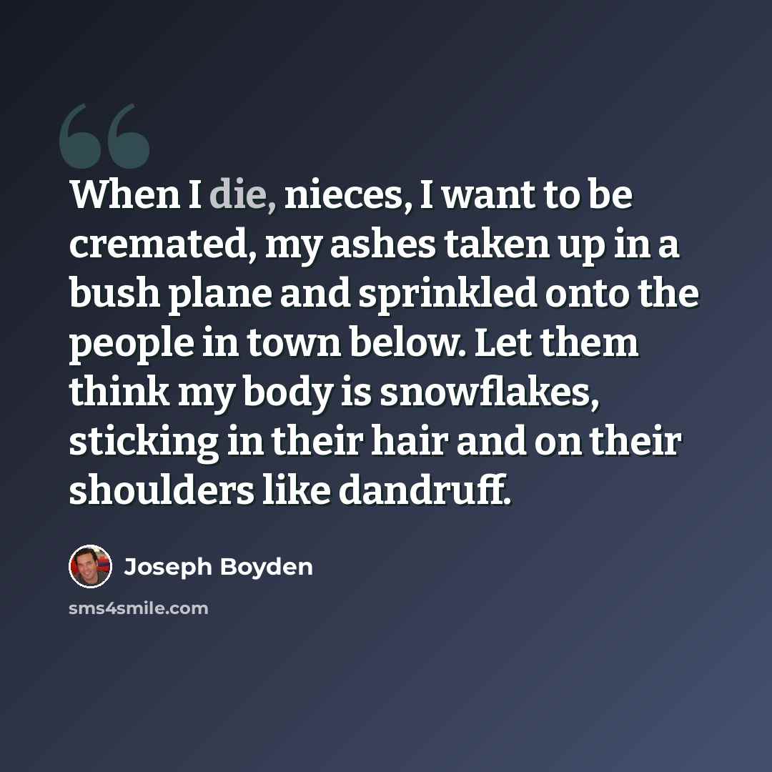 “When I die, nieces, I want to be cremated, my ashes taken up in a bush plane and sprinkled onto the people in town below. Let them think my body is snowflakes, sticking in their hair and on their shoulders like dandruff.” quote by Joseph Boyden