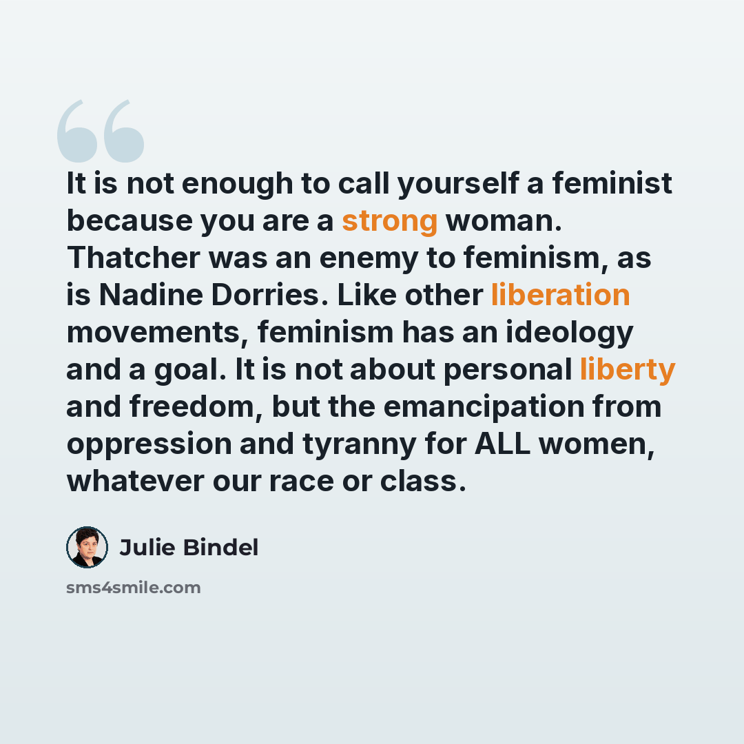 “It is not enough to call yourself a feminist because you are a strong woman. Thatcher was an enemy to feminism, as is Nadine Dorries. Like other liberation movements, feminism has an ideology and a goal. It is not about personal liberty and freedom, but the emancipation from oppression and tyranny…” quote by Julie Bindel