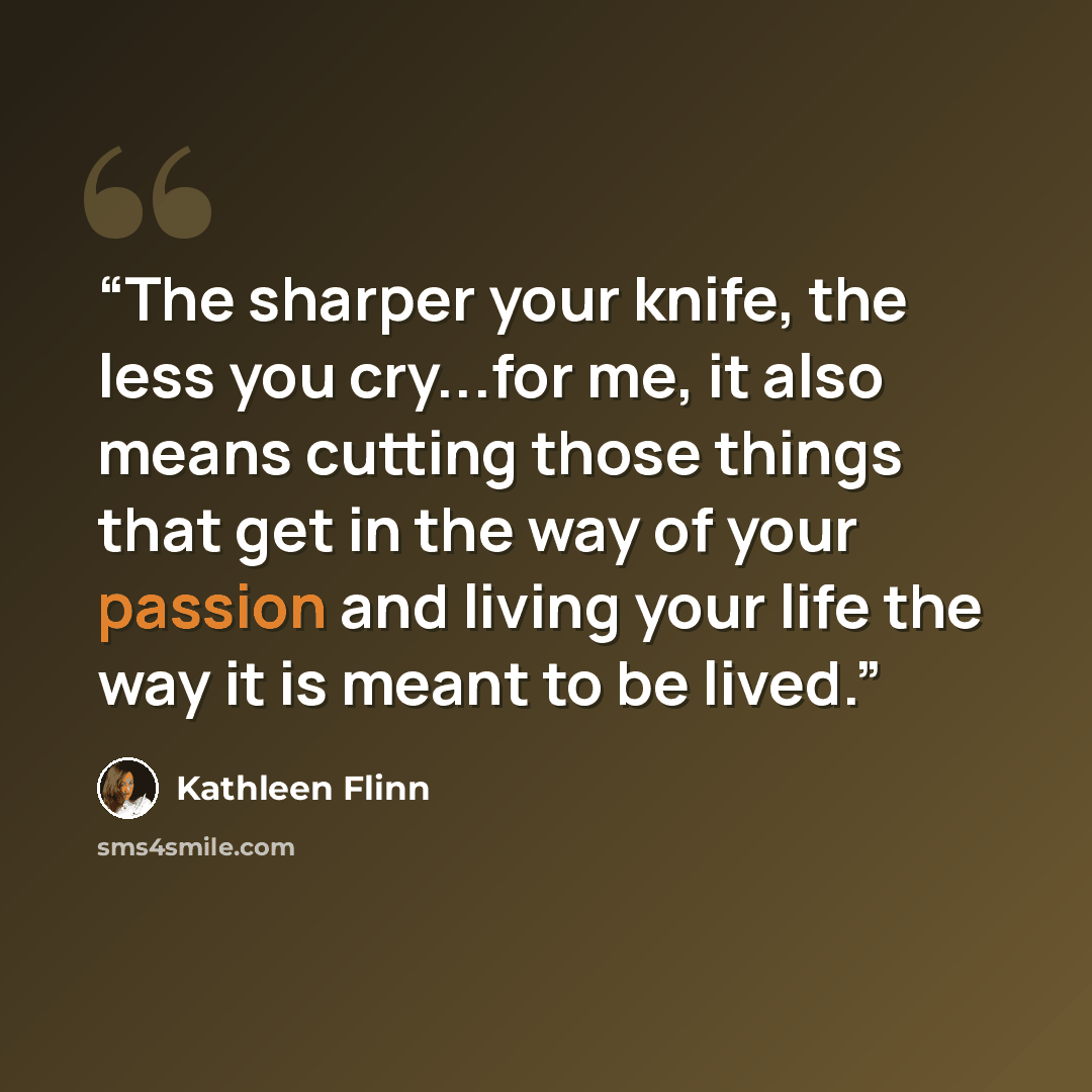“The sharper your knife, the less you cry...for me, it also means cutting those things that get in the way of your passion and living your life the way it is meant to be lived.” quote by Kathleen Flinn