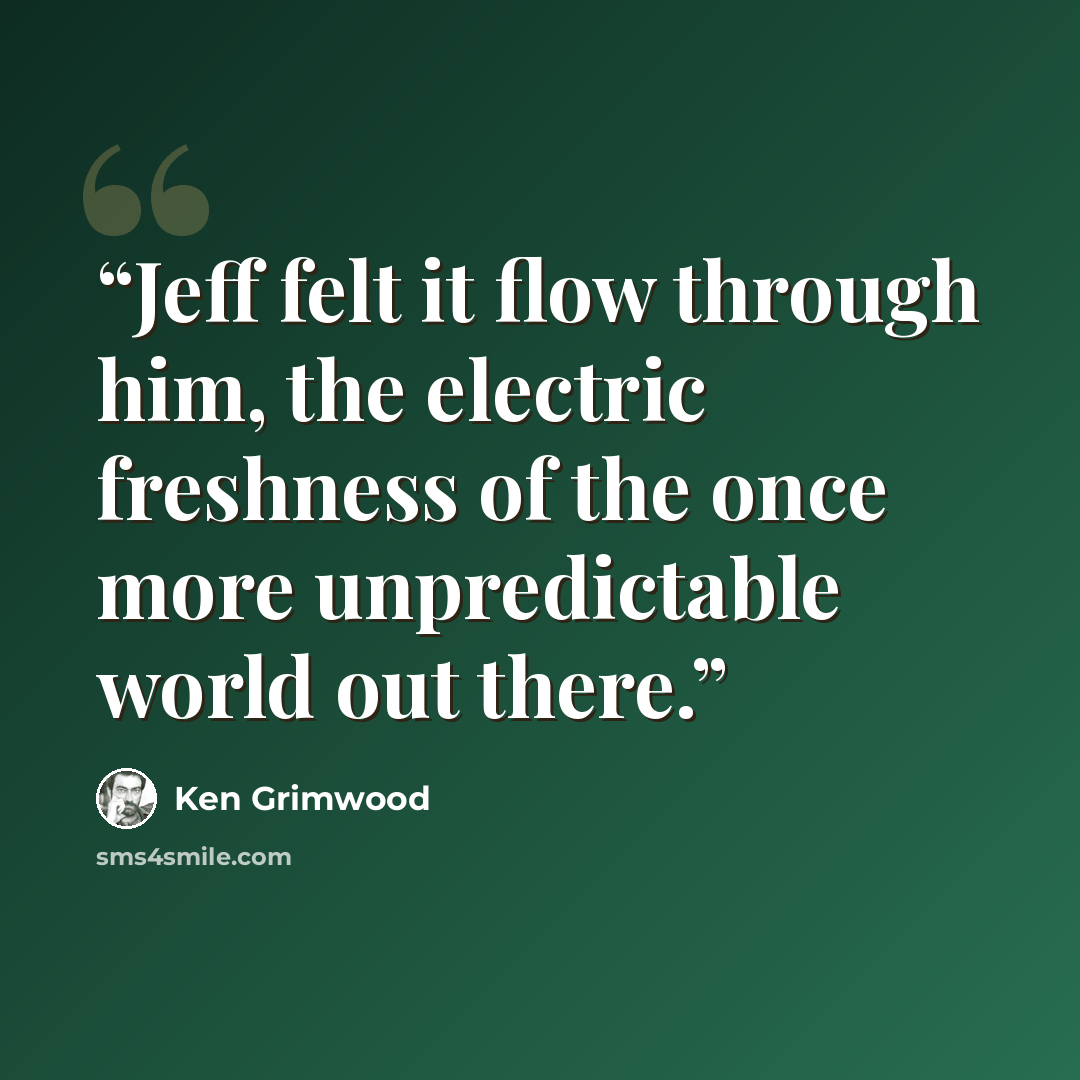 “Jeff felt it flow through him, the electric freshness of the once more unpredictable world out there.” quote by Ken Grimwood