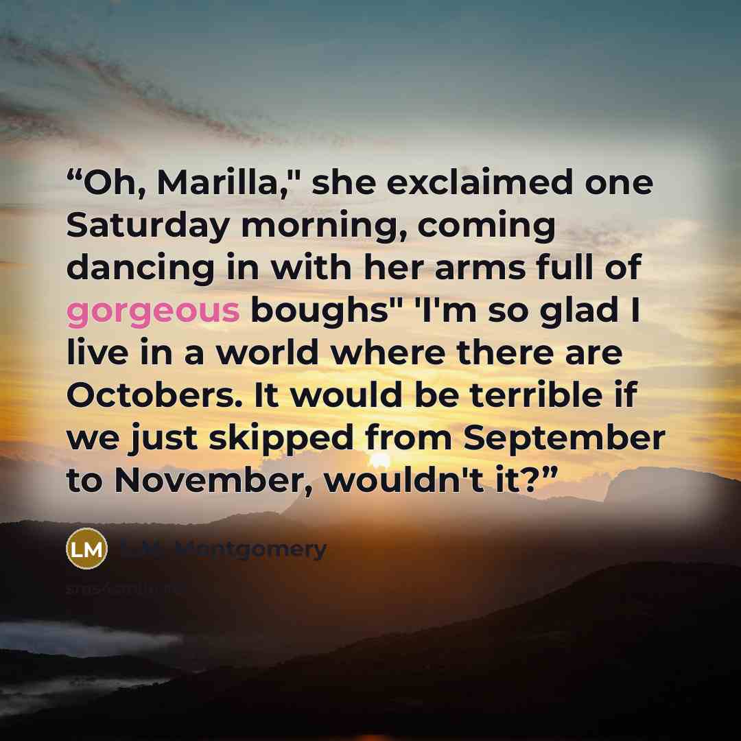 “Oh, Marilla," she exclaimed one Saturday morning, coming dancing in with her arms full of gorgeous boughs" 'I'm so glad I live in a world where there are Octobers. It would be terrible if we just skipped from September to November, wouldn't it?” quote by L.M. Montgomery