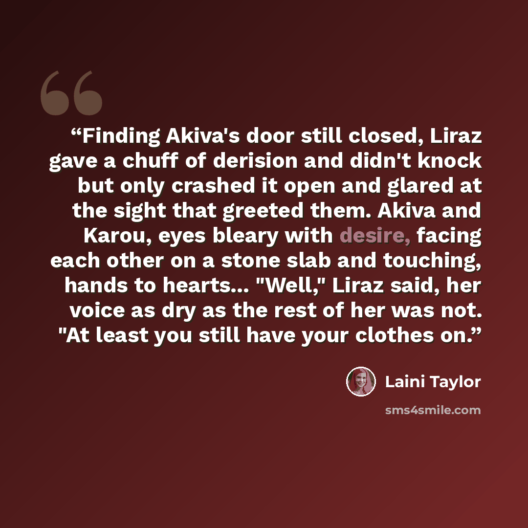 “Finding Akiva's door still closed, Liraz gave a chuff of derision and didn't knock but only crashed it open and glared at the sight that greeted them. Akiva and Karou, eyes bleary with desire, facing each other on a stone slab and touching, hands to hearts... "Well," Liraz said, her voice as dry…” quote by Laini Taylor