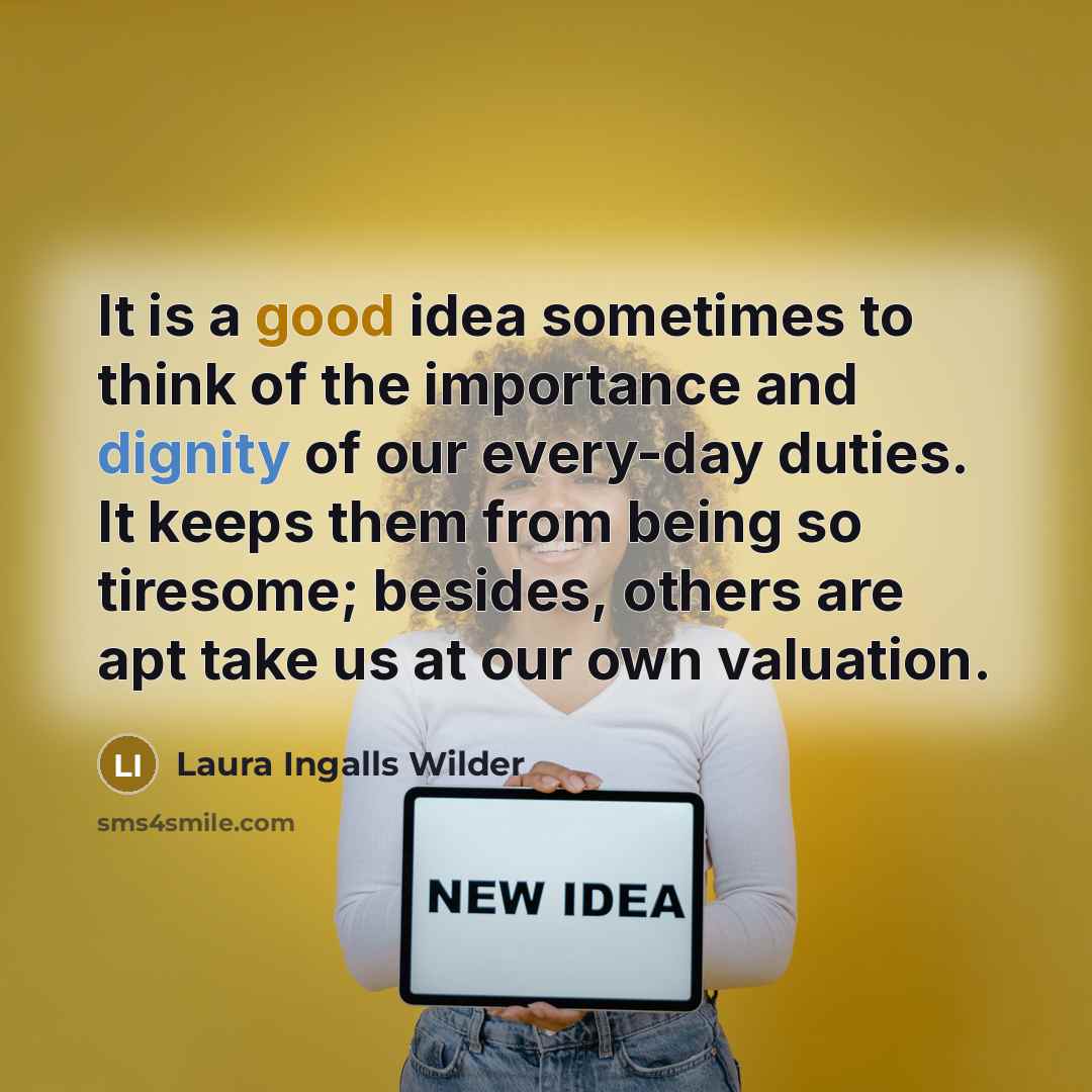 “It is a good idea sometimes to think of the importance and dignity of our every-day duties. It keeps them from being so tiresome; besides, others are apt take us at our own valuation.” quote by Laura Ingalls Wilder