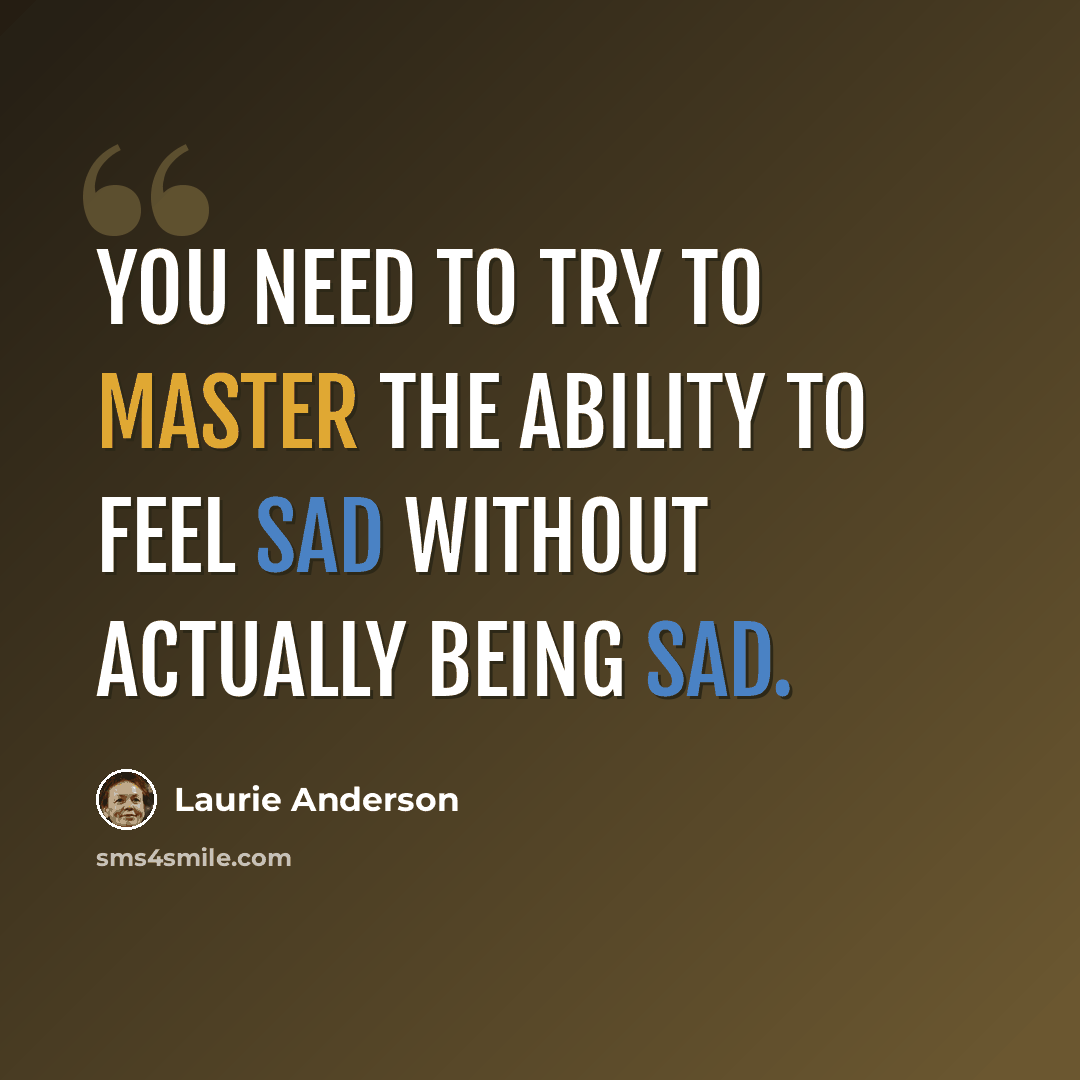 “You need to try to master the ability to feel sad without actually being sad.” quote by Laurie Anderson