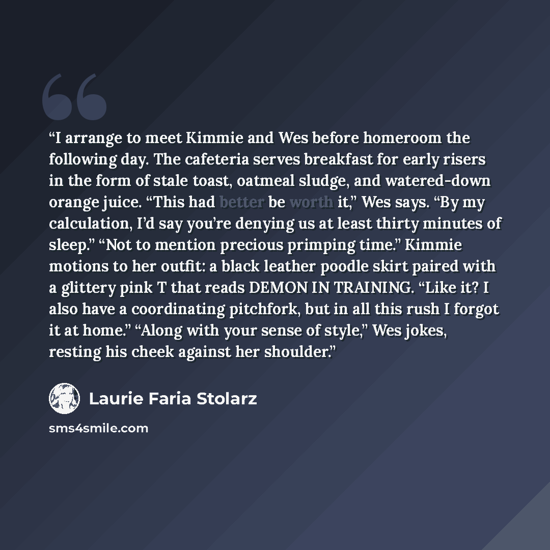 “I arrange to meet Kimmie and Wes before homeroom the following day. The cafeteria serves breakfast for early risers in the form of stale toast, oatmeal sludge, and watered-down orange juice. “This had better be worth it,” Wes says. “By my calculation, I’d say you’re denying us at least thirty…” quote by Laurie Faria Stolarz
