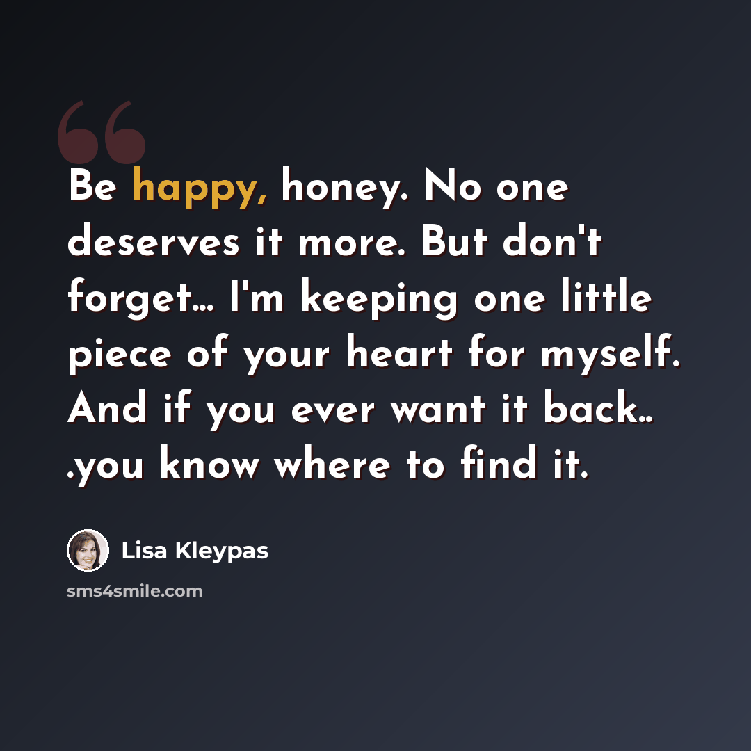 “Be happy, honey. No one deserves it more. But don't forget... I'm keeping one little piece of your heart for myself. And if you ever want it back.. .you know where to find it.” quote by Lisa Kleypas