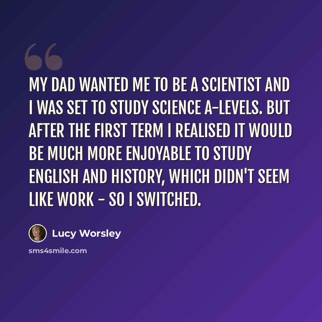“My dad wanted me to be a scientist and I was set to study science A-levels. But after the first term I realised it would be much more enjoyable to study English and history, which didn't seem like work - so I switched.” quote by Lucy Worsley