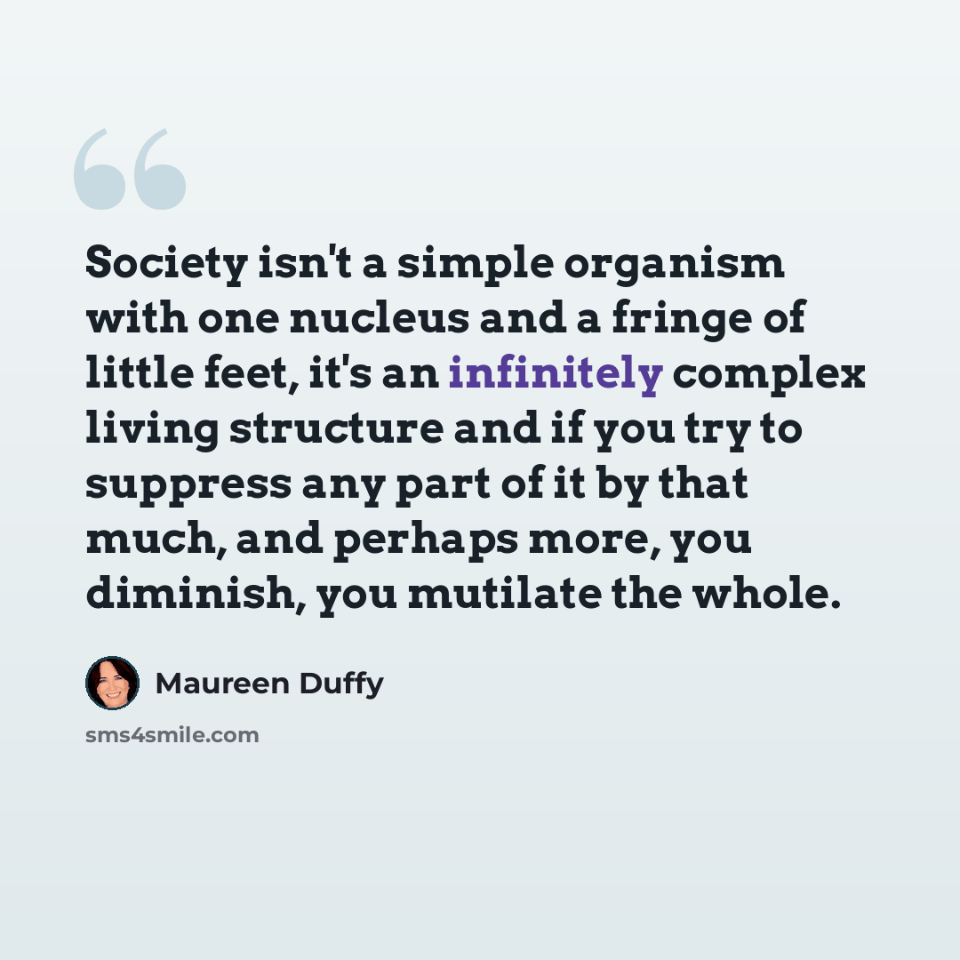 “Society isn't a simple organism with one nucleus and a fringe of little feet, it's an infinitely complex living structure and if you try to suppress any part of it by that much, and perhaps more, you diminish, you mutilate the whole.” quote by Maureen Duffy