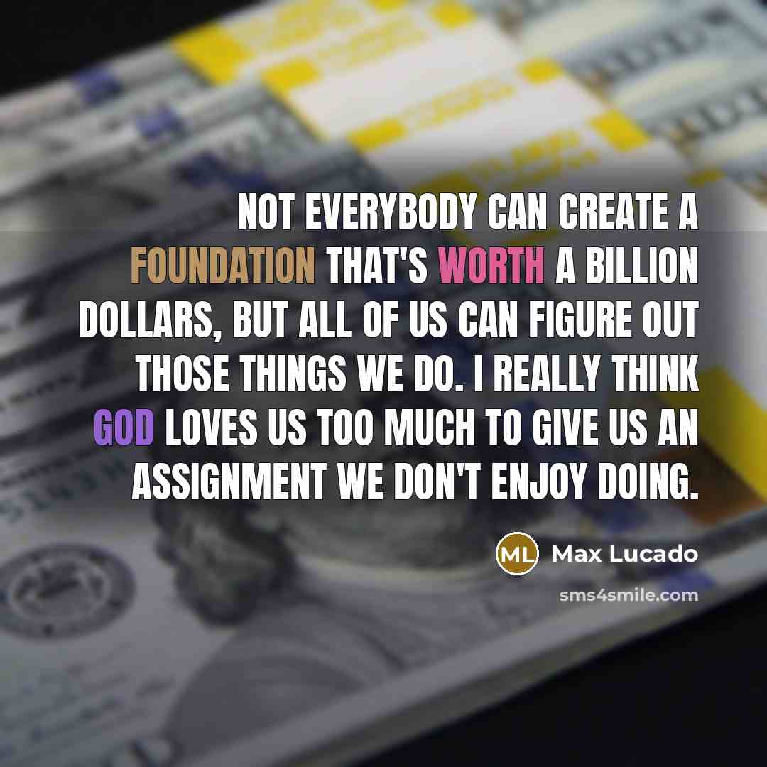 “Not everybody can create a foundation that's worth a billion dollars, but all of us can figure out those things we do. I really think God loves us too much to give us an assignment we don't enjoy doing.” quote by Max Lucado
