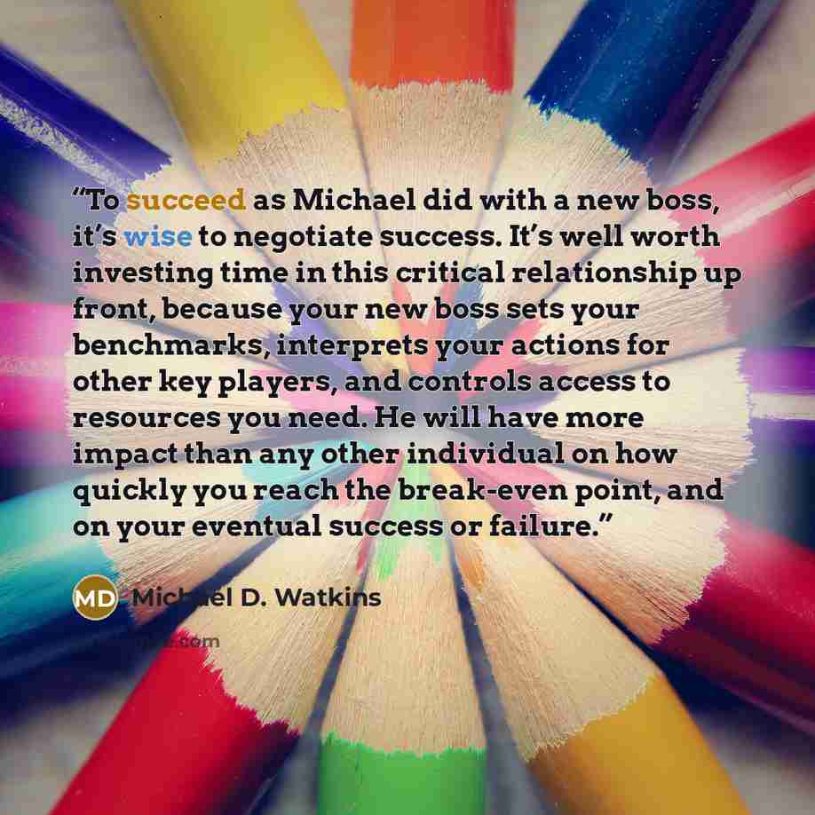 “To succeed as Michael did with a new boss, it’s wise to negotiate success. It’s well worth investing time in this critical relationship up front, because your new boss sets your benchmarks, interprets your actions for other key players, and controls access to resources you need. He will have more…” quote by Michael D. Watkins