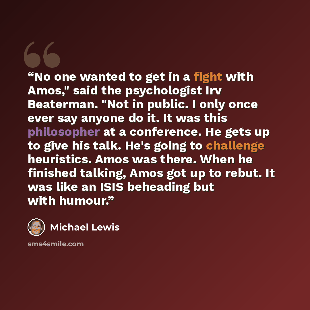 “No one wanted to get in a fight with Amos," said the psychologist Irv Beaterman. "Not in public. I only once ever say anyone do it. It was this philosopher at a conference. He gets up to give his talk. He's going to challenge heuristics. Amos was there. When he finished talking, Amos got up to…” quote by Michael Lewis