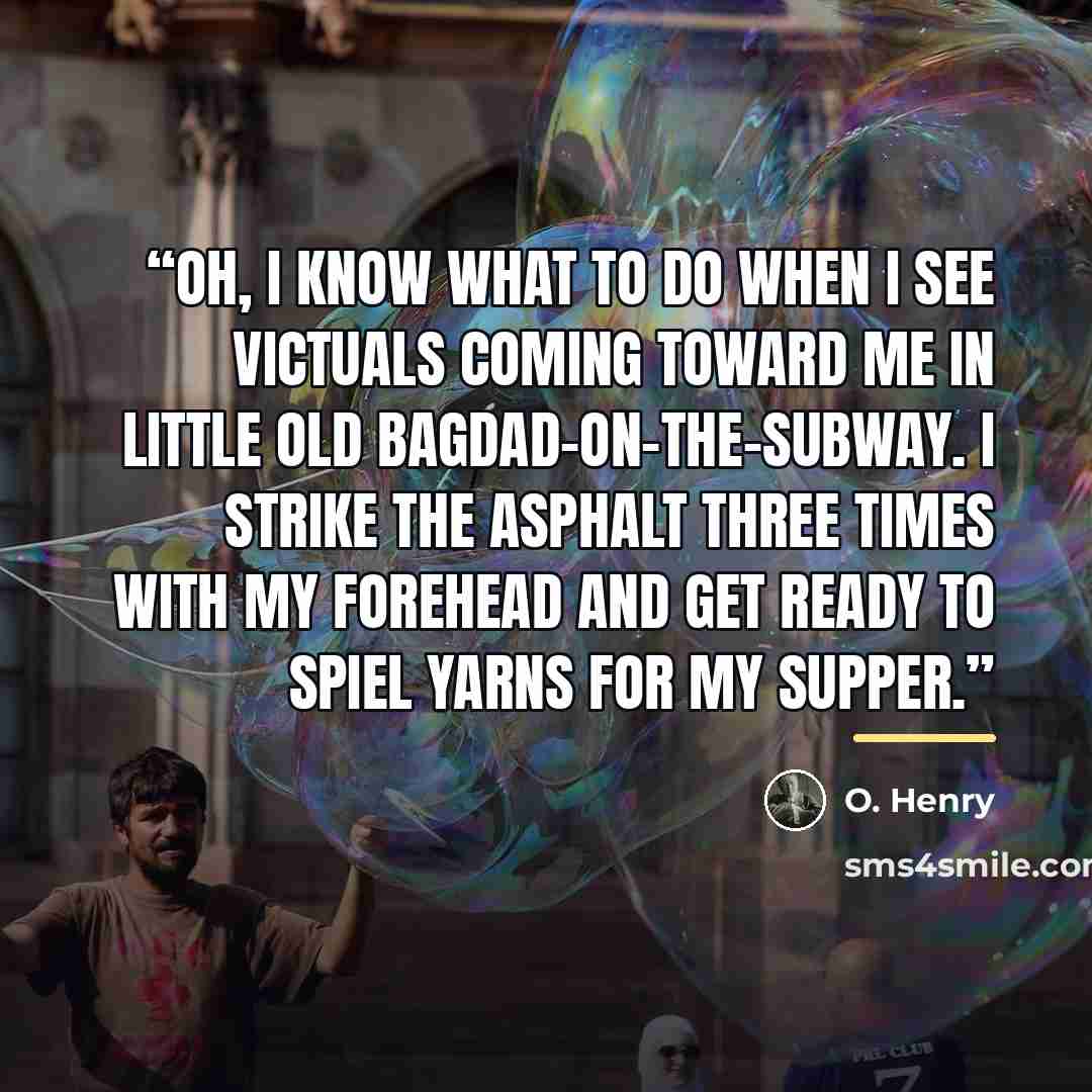 “Oh, I know what to do when I see victuals coming toward me in little old Bagdad-on-the-Subway. I strike the asphalt three times with my forehead and get ready to spiel yarns for my supper.” quote by O. Henry