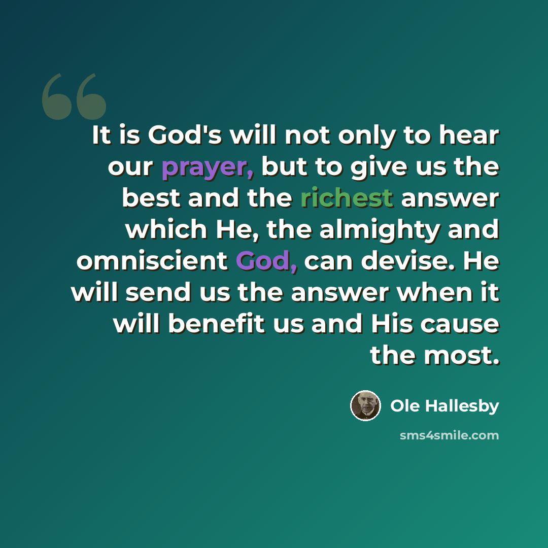 “It is God's will not only to hear our prayer, but to give us the best and the richest answer which He, the almighty and omniscient God, can devise. He will send us the answer when it will benefit us and His cause the most.” quote by Ole Hallesby