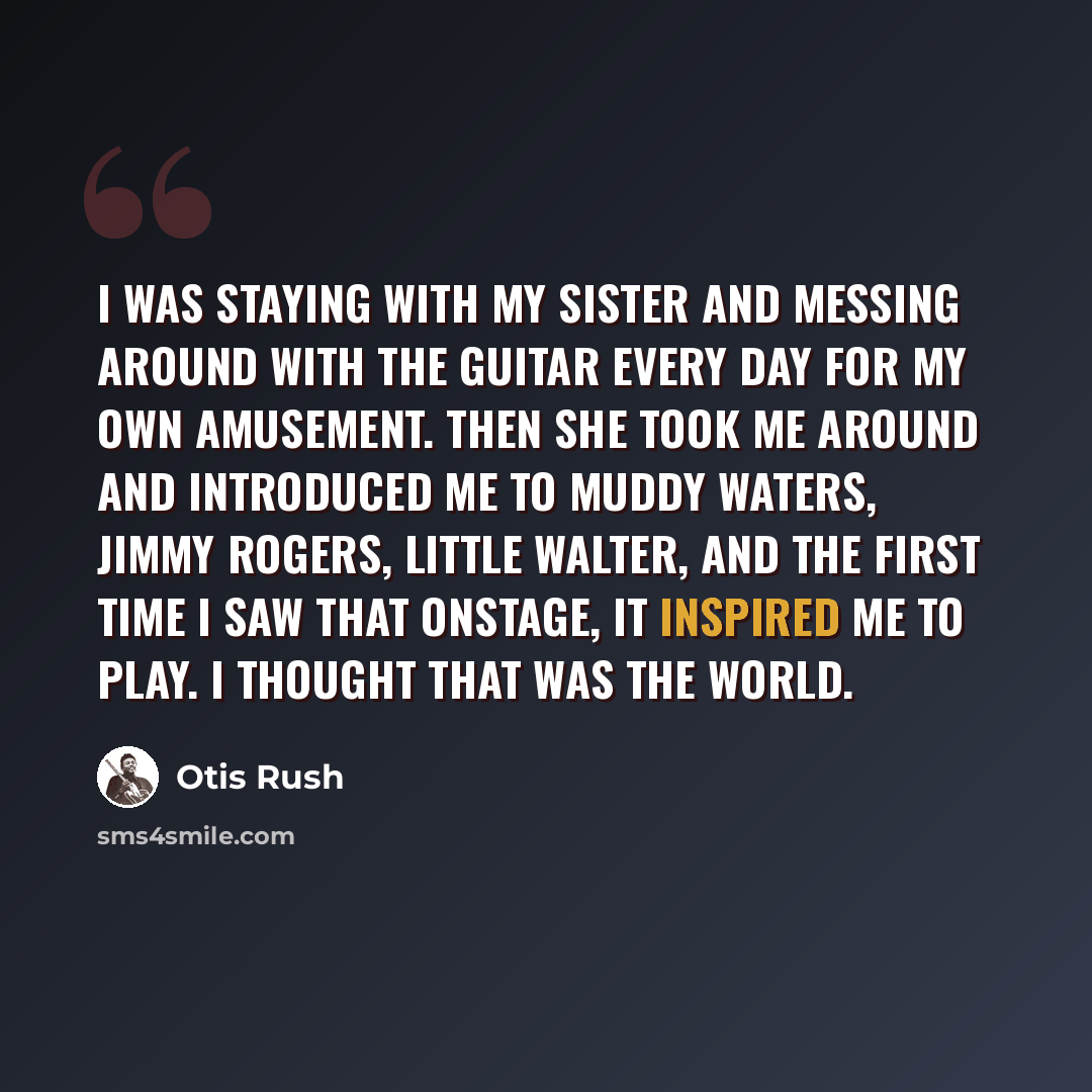 “I was staying with my sister and messing around with the guitar every day for my own amusement. Then she took me around and introduced me to Muddy Waters, Jimmy Rogers, Little Walter, and the first time I saw that onstage, it inspired me to play. I thought that was the world.” quote by Otis Rush