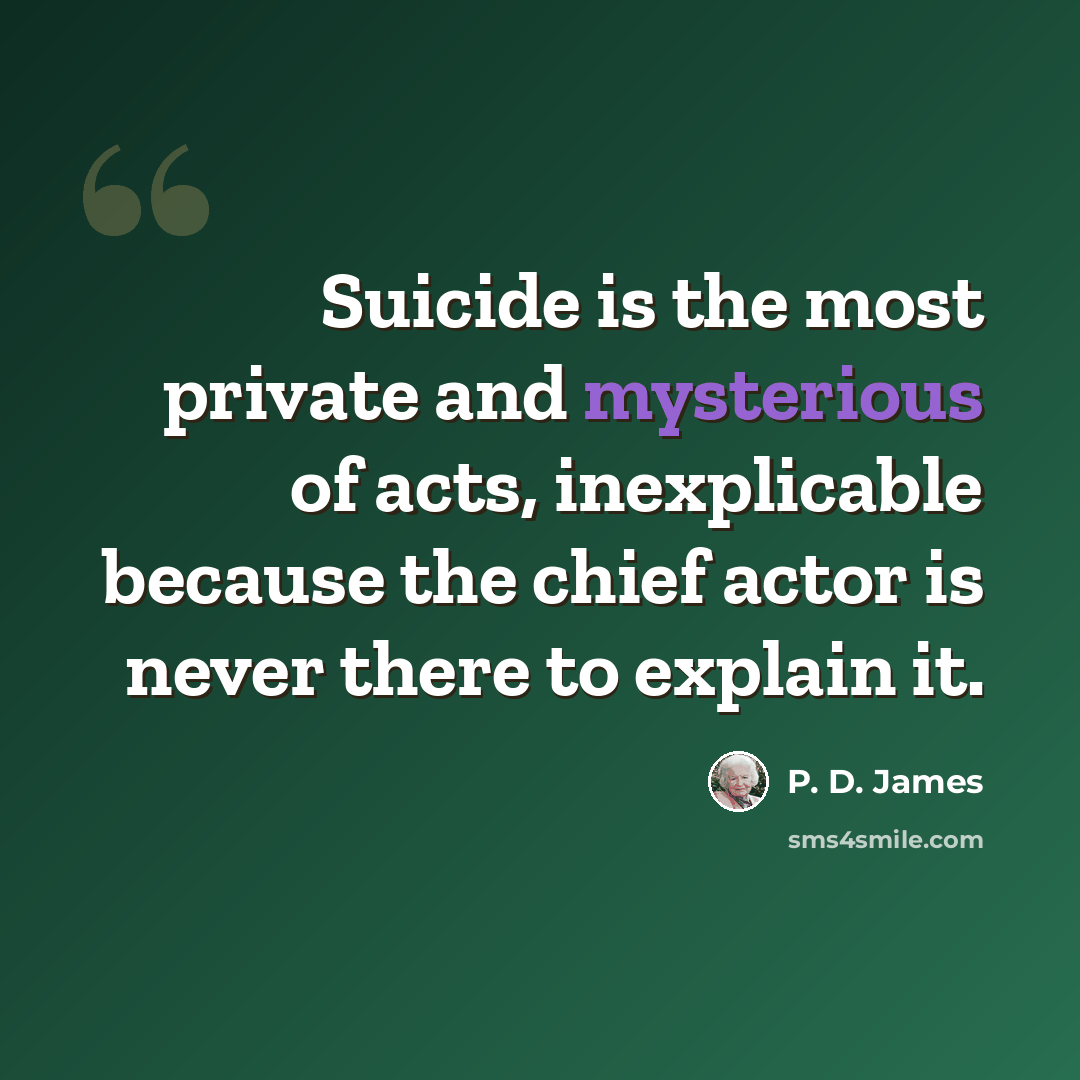 “Suicide is the most private and mysterious of acts, inexplicable because the chief actor is never there to explain it.” quote by P. D. James