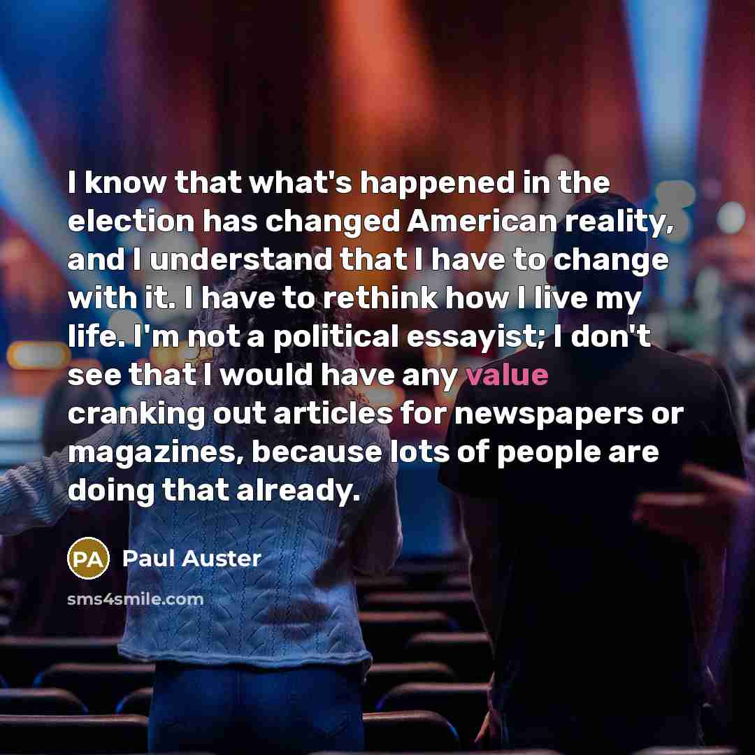 “I know that what's happened in the election has changed American reality, and I understand that I have to change with it. I have to rethink how I live my life. I'm not a political essayist; I don't see that I would have any value cranking out articles for newspapers or magazines, because lots of…” quote by Paul Auster