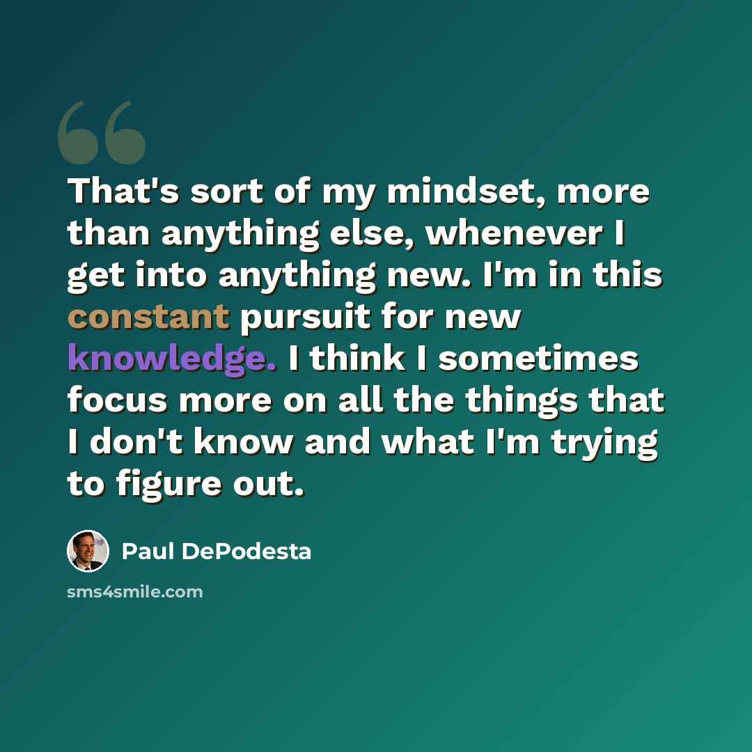 “That's sort of my mindset, more than anything else, whenever I get into anything new. I'm in this constant pursuit for new knowledge. I think I sometimes focus more on all the things that I don't know and what I'm trying to figure out.” quote by Paul DePodesta