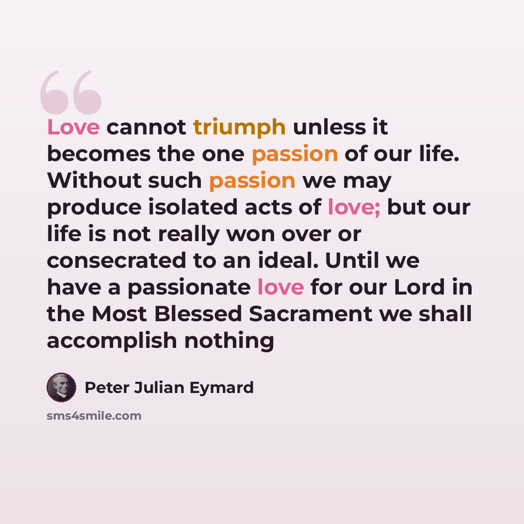 “Love cannot triumph unless it becomes the one passion of our life. Without such passion we may produce isolated acts of love; but our life is not really won over or consecrated to an ideal. Until we have a passionate love for our Lord in the Most Blessed Sacrament we shall accomplish nothing” quote by Peter Julian Eymard