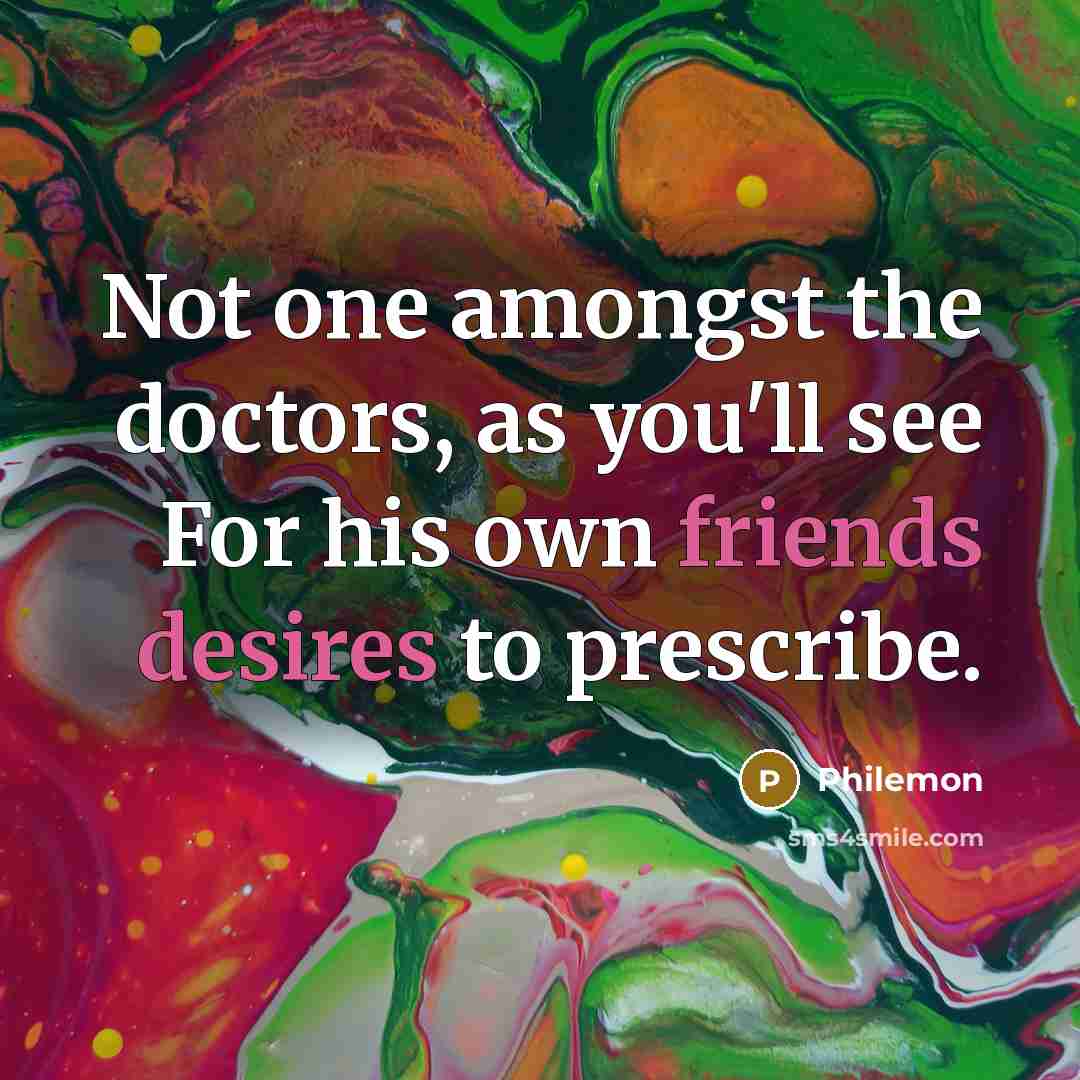 “Not one amongst the doctors, as you'll see For his own friends desires to prescribe.” quote by Philemon