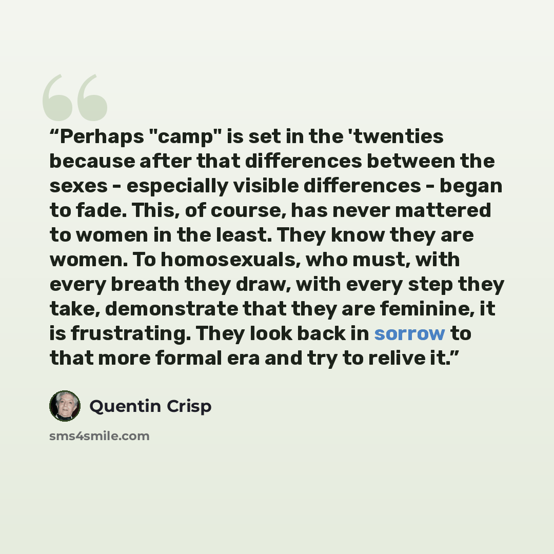 “Perhaps "camp" is set in the 'twenties because after that differences between the sexes - especially visible differences - began to fade. This, of course, has never mattered to women in the least. They know they are women. To homosexuals, who must, with every breath they draw, with every step they…” quote by Quentin Crisp