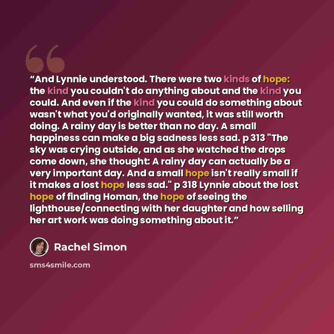 “And Lynnie understood. There were two kinds of hope: the kind you couldn't do anything about and the kind you could. And even if the kind you could do something about wasn't what you'd originally wanted, it was still worth doing. A rainy day is better than no day. A small happiness can make a big…” quote by Rachel Simon