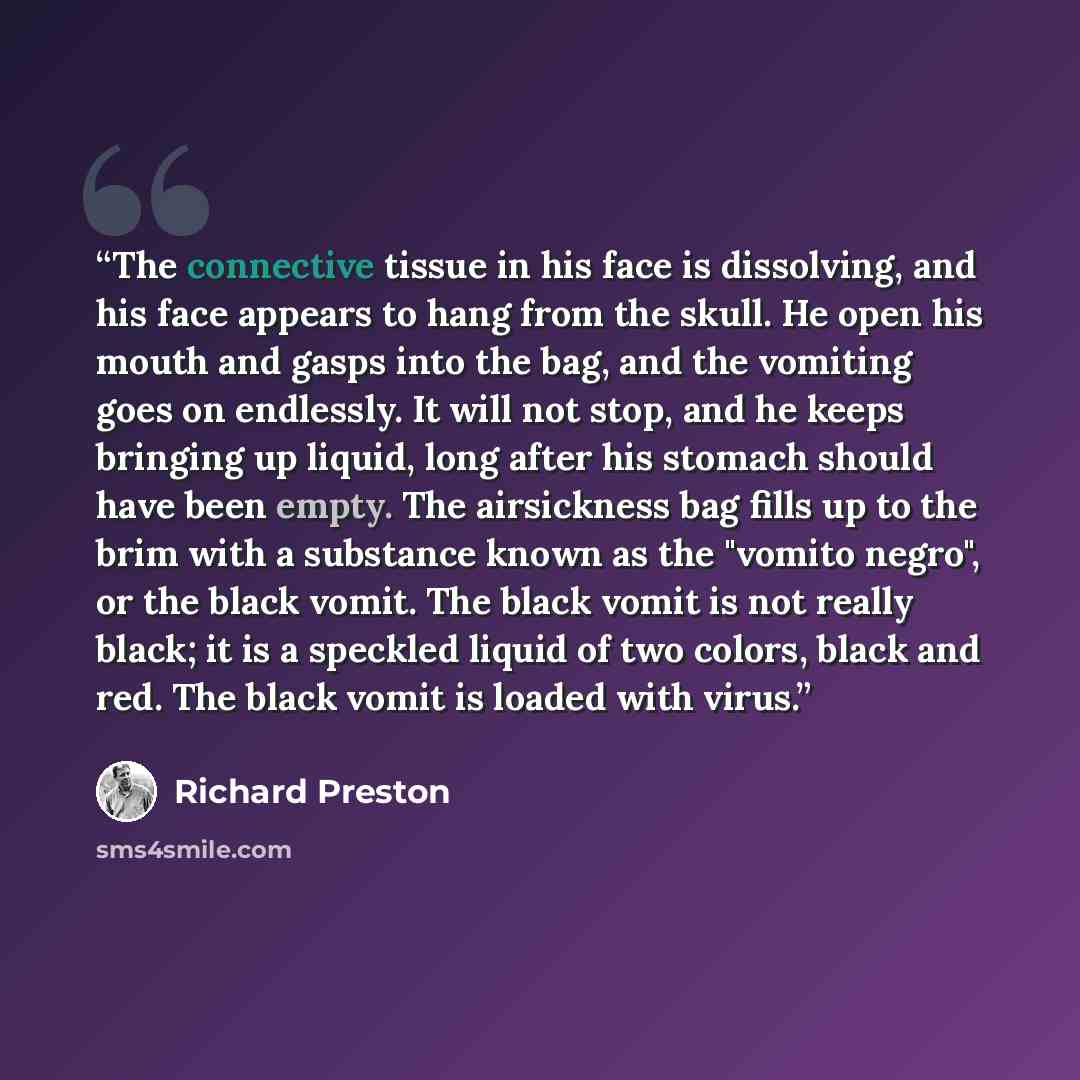 “The connective tissue in his face is dissolving, and his face appears to hang from the skull. He open his mouth and gasps into the bag, and the vomiting goes on endlessly. It will not stop, and he keeps bringing up liquid, long after his stomach should have been empty. The airsickness bag fills up…” quote by Richard Preston