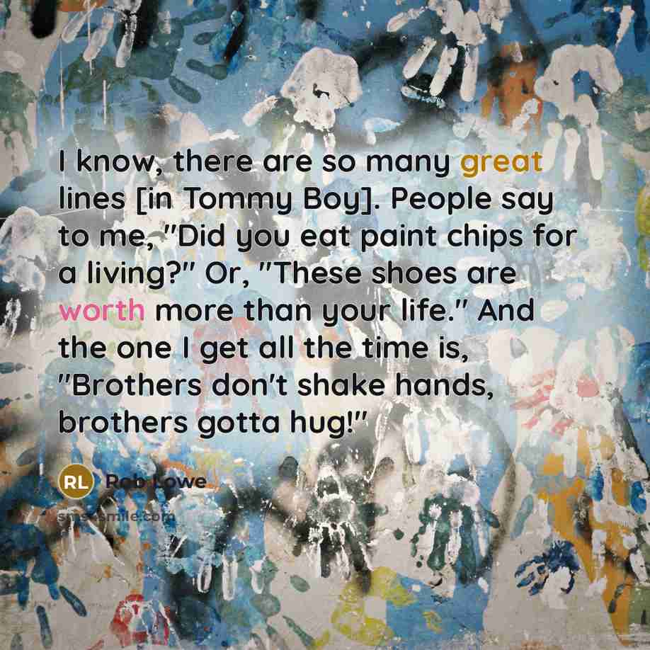 “I know, there are so many great lines [in Tommy Boy]. People say to me, "Did you eat paint chips for a living?" Or, "These shoes are worth more than your life." And the one I get all the time is, "Brothers don't shake hands, brothers gotta hug!"” quote by Rob Lowe