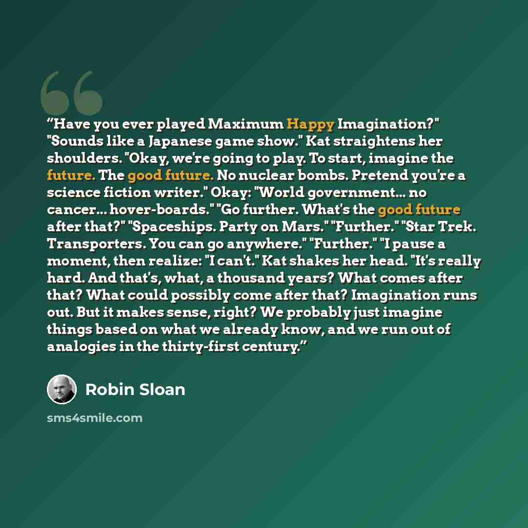 “Have you ever played Maximum Happy Imagination?" "Sounds like a Japanese game show." Kat straightens her shoulders. "Okay, we're going to play. To start, imagine the future. The good future. No nuclear bombs. Pretend you're a science fiction writer." Okay: "World government... no cancer…” quote by Robin Sloan