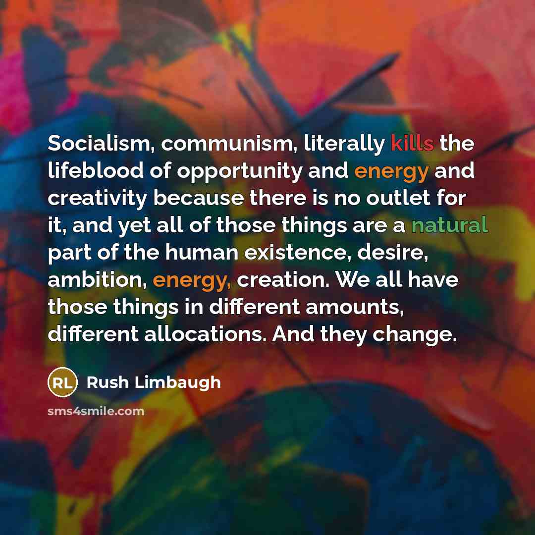 “Socialism, communism, literally kills the lifeblood of opportunity and energy and creativity because there is no outlet for it, and yet all of those things are a natural part of the human existence, desire, ambition, energy, creation. We all have those things in different amounts, different…” quote by Rush Limbaugh
