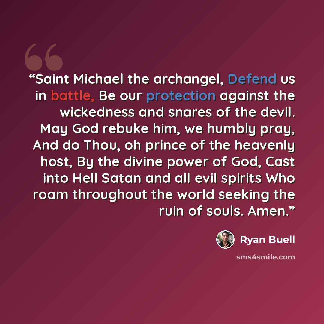 “Saint Michael the archangel, Defend us in battle, Be our protection against the wickedness and snares of the devil. May God rebuke him, we humbly pray, And do Thou, oh prince of the heavenly host, By the divine power of God, Cast into Hell Satan and all evil spirits Who roam throughout the world…” quote by Ryan Buell