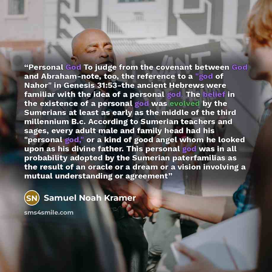 “Personal God To judge from the covenant between God and Abraham-note, too, the reference to a "god of Nahor" in Genesis 31:53-the ancient Hebrews were familiar with the idea of a personal god. The belief in the existence of a personal god was evolved by the Sumerians at least as early as the…” quote by Samuel Noah Kramer
