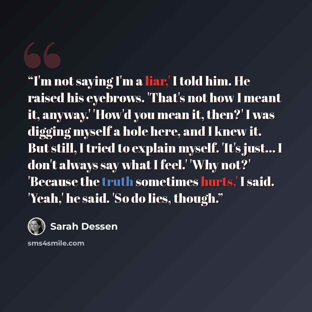 “I'm not saying I'm a liar,' I told him. He raised his eyebrows. 'That's not how I meant it, anyway.' 'How'd you mean it, then?' I was digging myself a hole here, and I knew it. But still, I tried to explain myself. 'It's just... I don't always say what I feel.' 'Why not?' 'Because the truth…” quote by Sarah Dessen