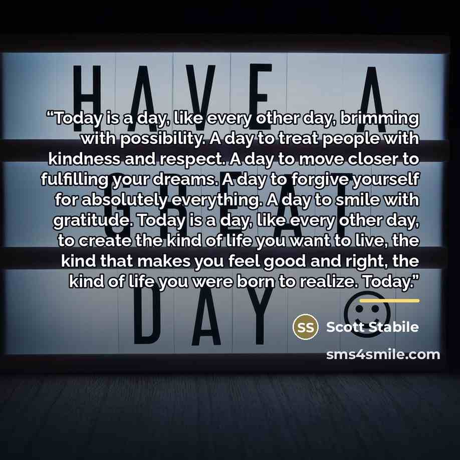 “Today is a day, like every other day, brimming with possibility. A day to treat people with kindness and respect. A day to move closer to fulfilling your dreams. A day to forgive yourself for absolutely everything. A day to smile with gratitude. Today is a day, like every other day, to create the…” quote by Scott Stabile