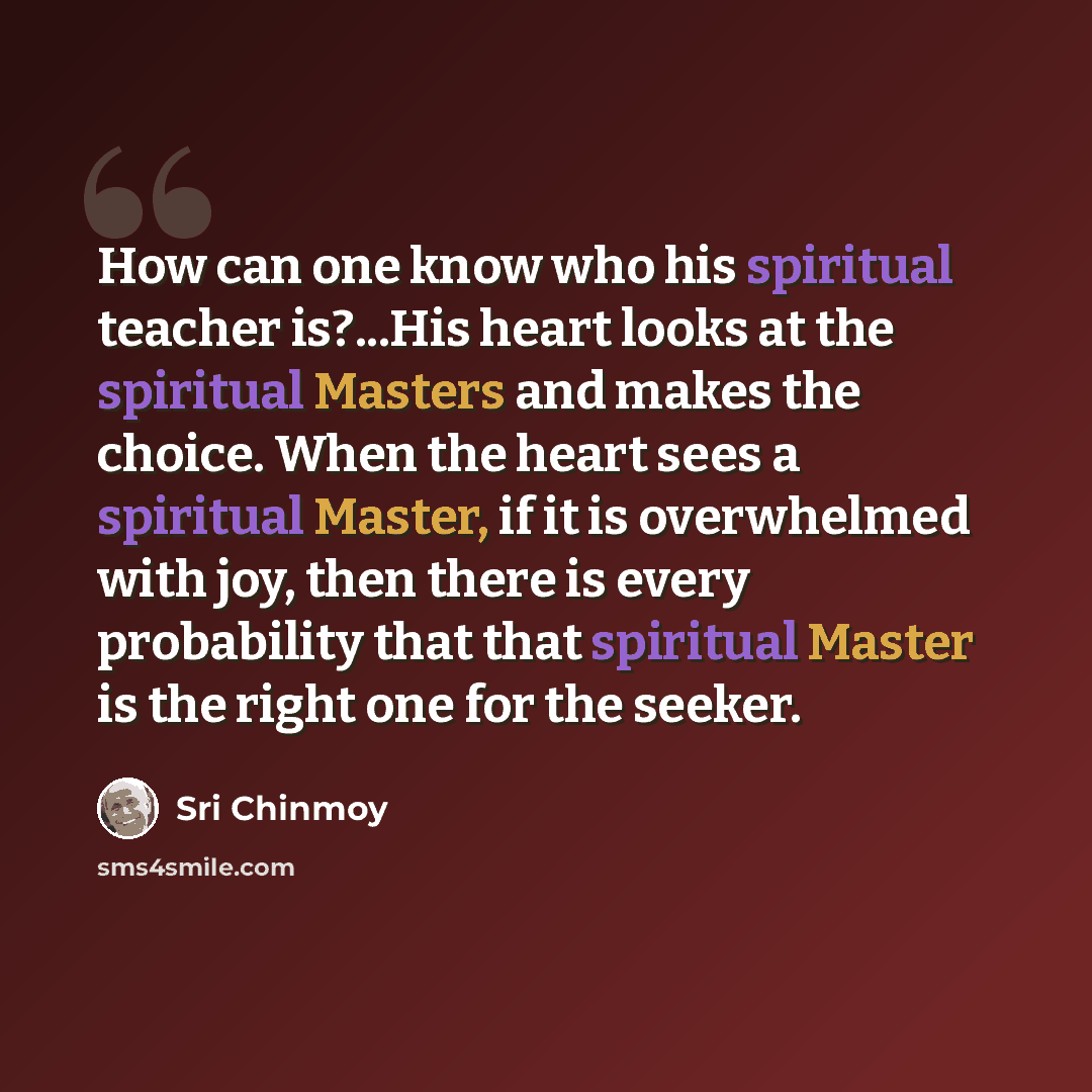 “How can one know who his spiritual teacher is?...His heart looks at the spiritual Masters and makes the choice. When the heart sees a spiritual Master, if it is overwhelmed with joy, then there is every probability that that spiritual Master is the right one for the seeker.” quote by Sri Chinmoy