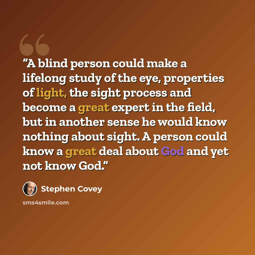 “A blind person could make a lifelong study of the eye, properties of light, the sight process and become a great expert in the field, but in another sense he would know nothing about sight. A person could know a great deal about God and yet not know God.” quote by Stephen Covey