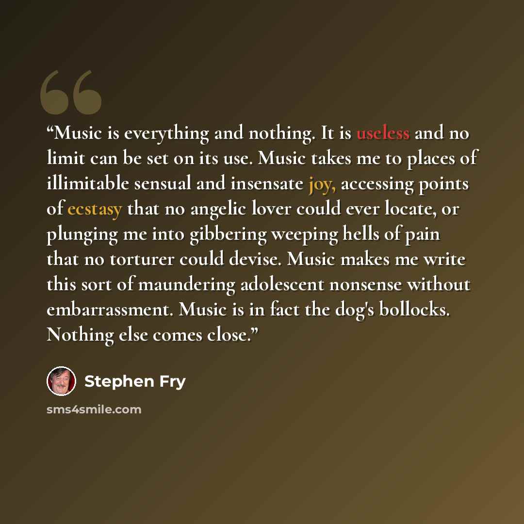 “Music is everything and nothing. It is useless and no limit can be set on its use. Music takes me to places of illimitable sensual and insensate joy, accessing points of ecstasy that no angelic lover could ever locate, or plunging me into gibbering weeping hells of pain that no torturer could…” quote by Stephen Fry