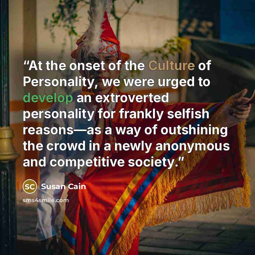 “At the onset of the Culture of Personality, we were urged to develop an extroverted personality for frankly selfish reasons—as a way of outshining the crowd in a newly anonymous and competitive society.” quote by Susan Cain