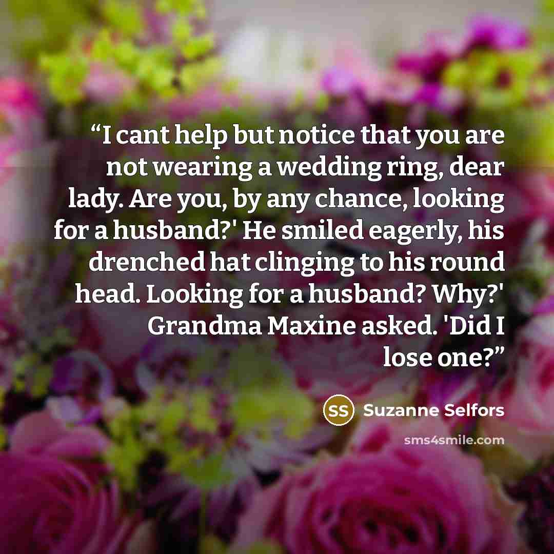 “I cant help but notice that you are not wearing a wedding ring, dear lady. Are you, by any chance, looking for a husband?' He smiled eagerly, his drenched hat clinging to his round head. Looking for a husband? Why?' Grandma Maxine asked. 'Did I lose one?” quote by Suzanne Selfors