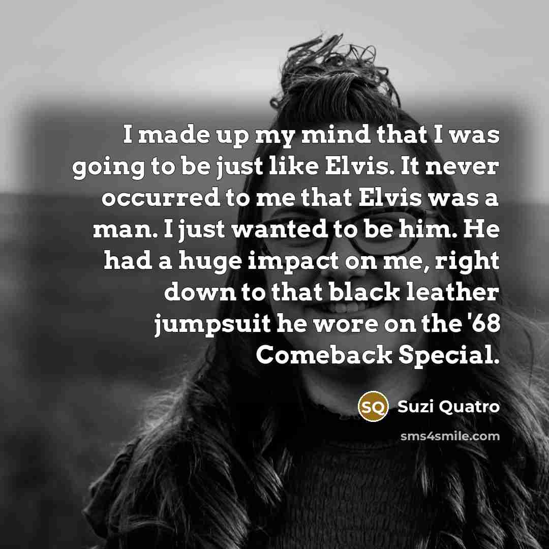 “I made up my mind that I was going to be just like Elvis. It never occurred to me that Elvis was a man. I just wanted to be him. He had a huge impact on me, right down to that black leather jumpsuit he wore on the '68 Comeback Special.” quote by Suzi Quatro