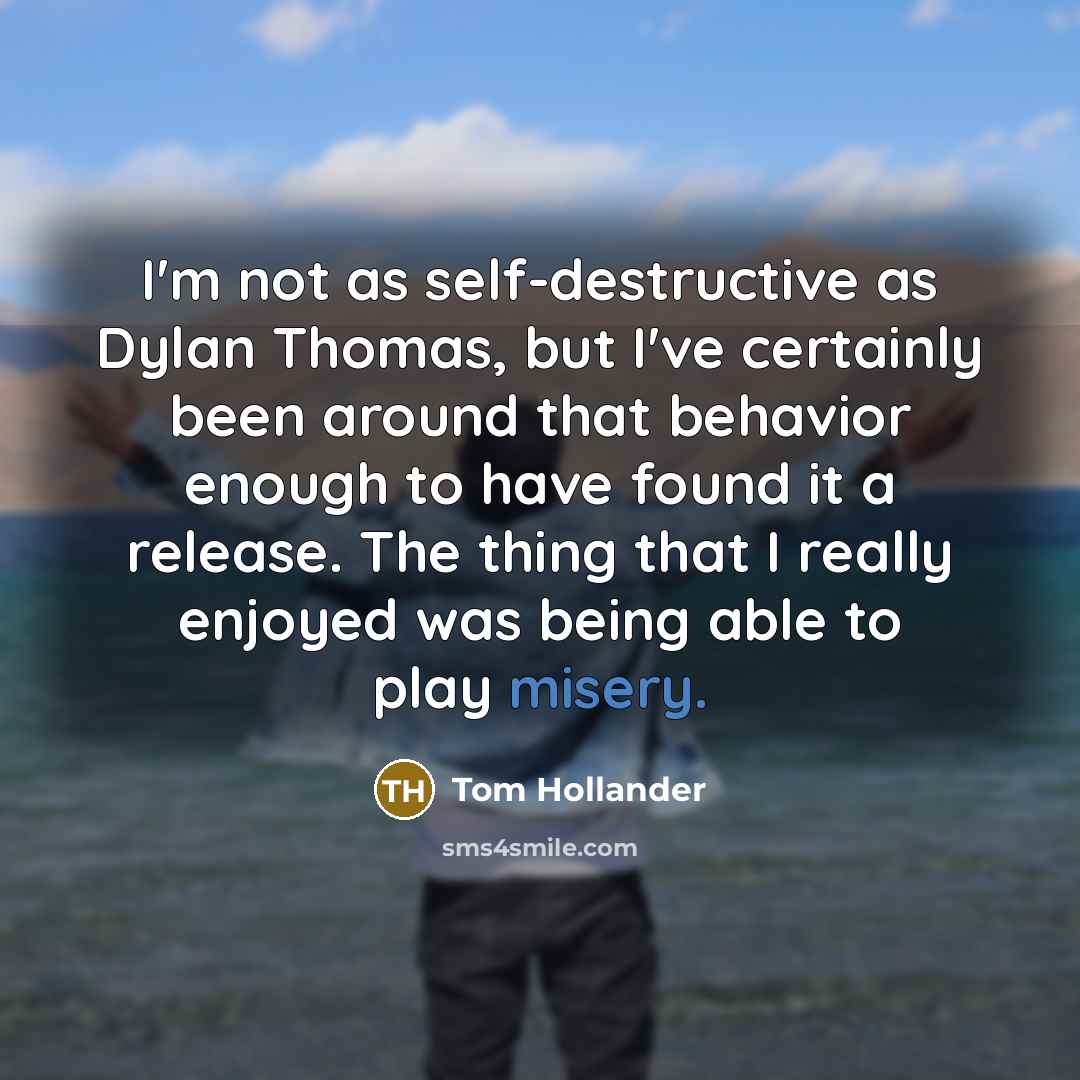 “I'm not as self-destructive as Dylan Thomas, but I've certainly been around that behavior enough to have found it a release. The thing that I really enjoyed was being able to play misery.” quote by Tom Hollander