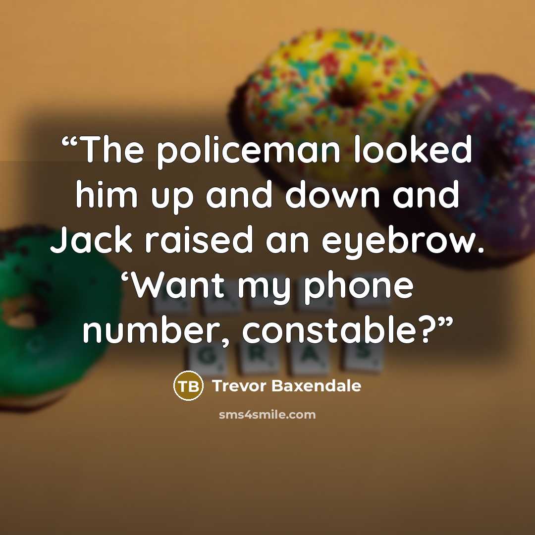 “The policeman looked him up and down and Jack raised an eyebrow. ‘Want my phone number, constable?” quote by Trevor Baxendale