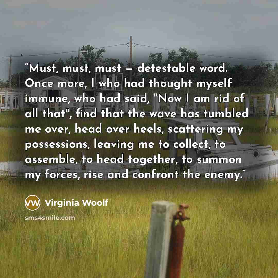 “Must, must, must — detestable word. Once more, I who had thought myself immune, who had said, "Now I am rid of all that", find that the wave has tumbled me over, head over heels, scattering my possessions, leaving me to collect, to assemble, to head together, to summon my forces, rise and confront…” quote by Virginia Woolf