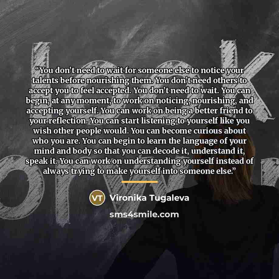 “You don’t need to wait for someone else to notice your talents before nourishing them. You don’t need others to accept you to feel accepted. You don’t need to wait. You can begin, at any moment, to work on noticing, nourishing, and accepting yourself. You can work on being a better friend to your…” quote by Vironika Tugaleva