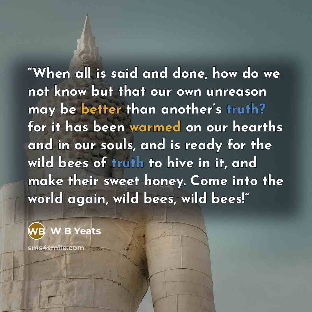 “When all is said and done, how do we not know but that our own unreason may be better than another’s truth? for it has been warmed on our hearths and in our souls, and is ready for the wild bees of truth to hive in it, and make their sweet honey. Come into the world again, wild bees, wild bees!” quote by W B Yeats