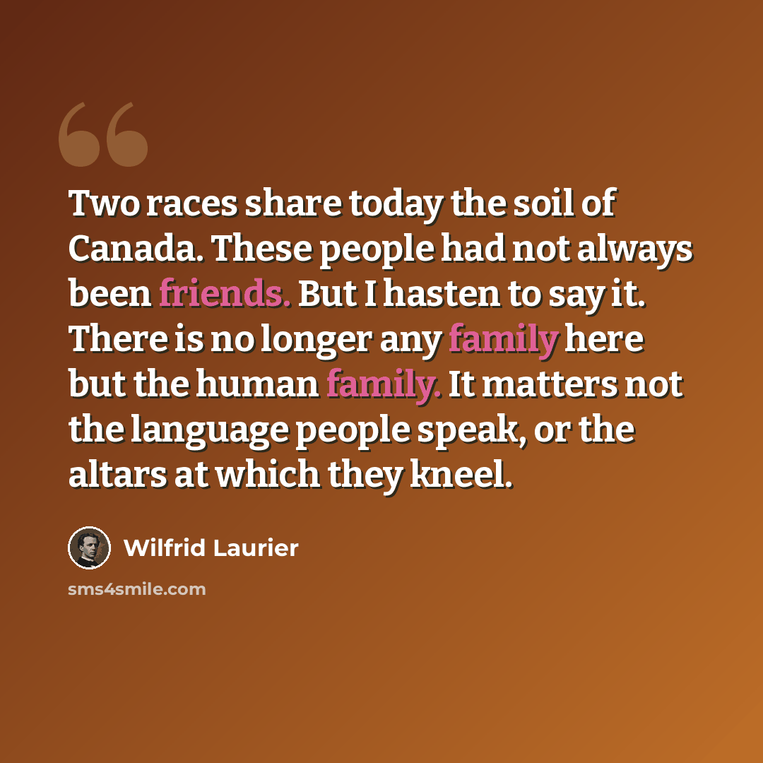 “Two races share today the soil of Canada. These people had not always been friends. But I hasten to say it. There is no longer any family here but the human family. It matters not the language people speak, or the altars at which they kneel.” quote by Wilfrid Laurier