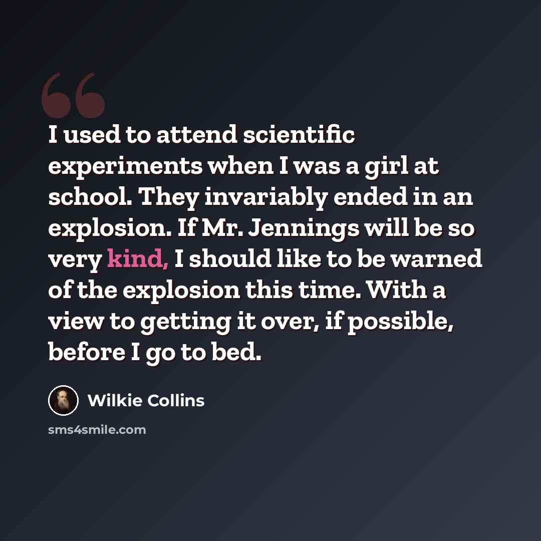 “I used to attend scientific experiments when I was a girl at school. They invariably ended in an explosion. If Mr. Jennings will be so very kind, I should like to be warned of the explosion this time. With a view to getting it over, if possible, before I go to bed.” quote by Wilkie Collins