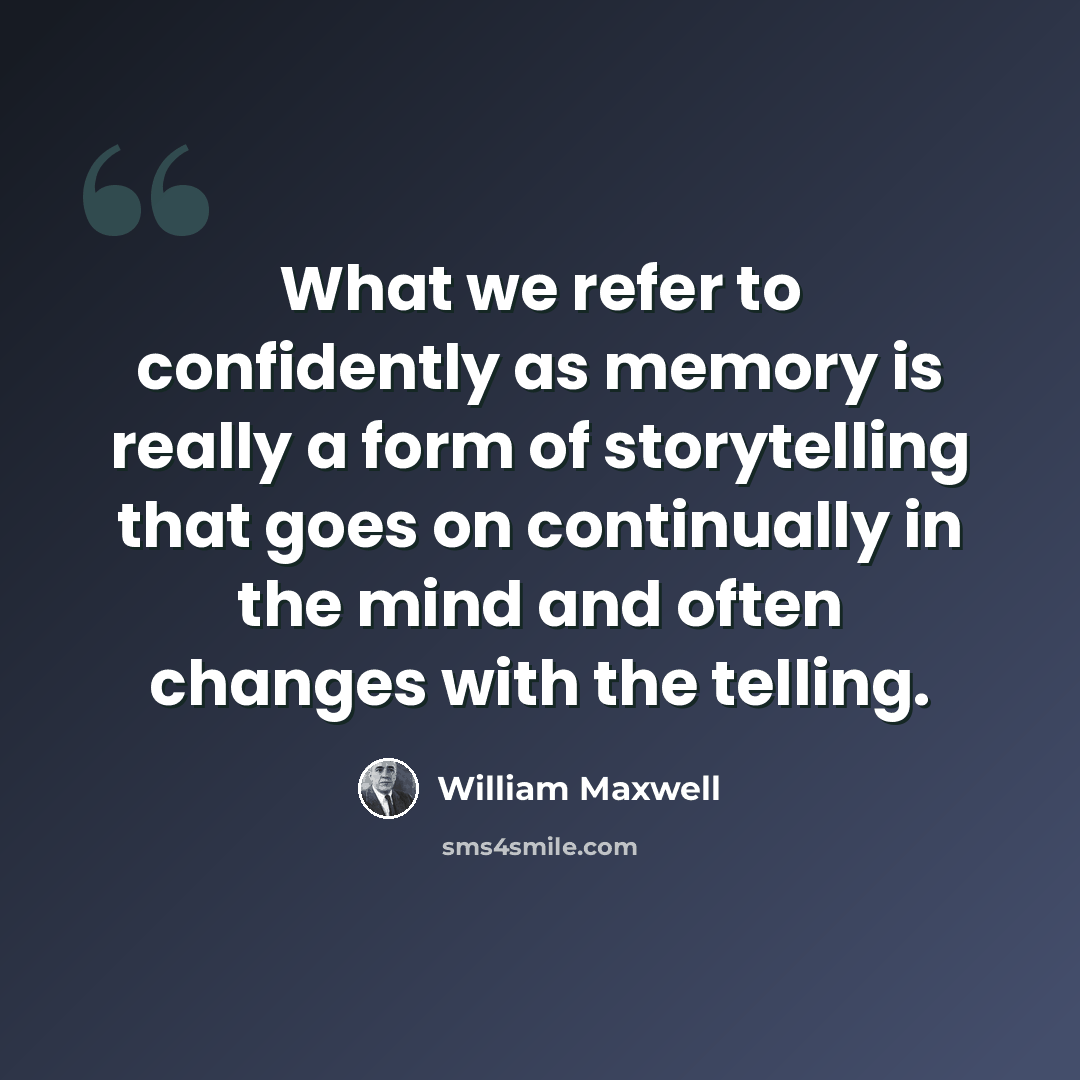 “What we refer to confidently as memory is really a form of storytelling that goes on continually in the mind and often changes with the telling.” quote by William Maxwell