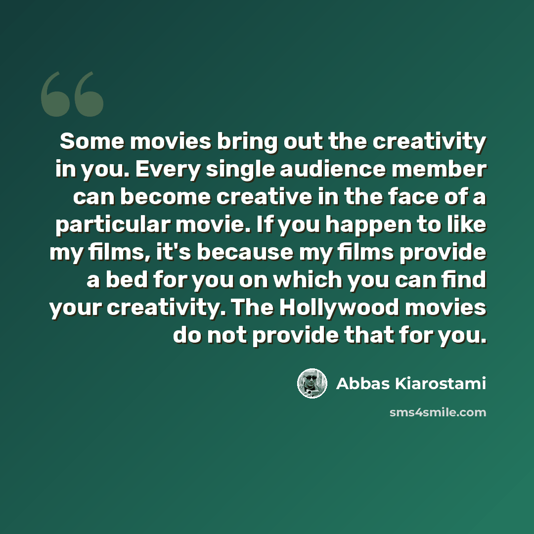 “Some movies bring out the creativity in you. Every single audience member can become creative in the face of a particular movie. If you happen to like my films, it's because my films provide a bed for you on which you can find your creativity. The Hollywood movies do not provide that for you.” quote by Abbas Kiarostami