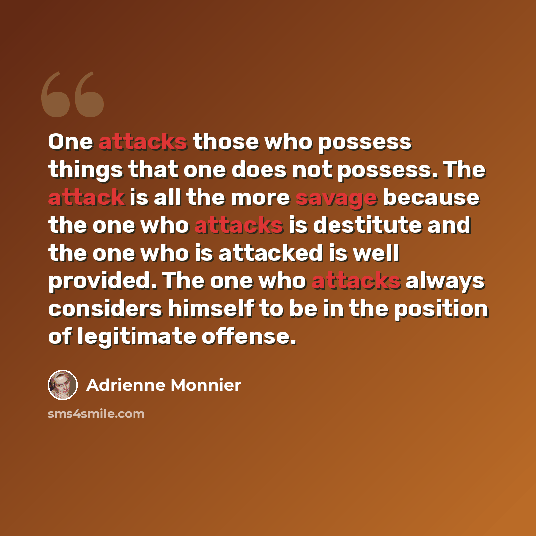 “One attacks those who possess things that one does not possess. The attack is all the more savage because the one who attacks is destitute and the one who is attacked is well provided. The one who attacks always considers himself to be in the position of legitimate offense.” quote by Adrienne Monnier